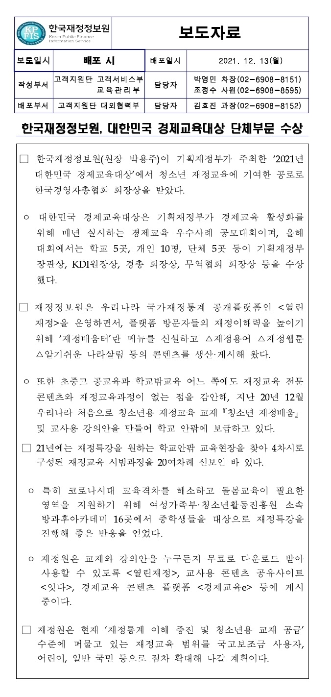 한국재정정보원, 대한민국 경제교육대상 단체부문 수상
□ 한국재정정보원(원장 박용주)이 기획재정부가 주최한 2021년 대한민국 경제교육대상에서 청소년 재정교육에 기여한 공로로 한국경영자총협회 회장상을 받았다.
대한민국 경제교육대상은 기획재정부가 경제교육 활성화를 위해 매년 실시하는 경제교육 우수사례 공모대회이며, 올해 대회에서는 학교 5곳, 개인 10명, 단체 5곳 등이 기획재정부 장관상, KDI원장상, 경총 회장상, 무역협회 회장상 등을 수상 했다.
□ 재정정보원은 우리나라 국가재정통계 공개플랫폼인 <열린 재정>을 운영하면서, 플랫폼 방문자들의 재정이해력을 높이기 위해 재정배움터란 메뉴를 신설하고 △재정용어 △재정웹툰 △알기쉬운 나라살림 등의 콘텐츠를 생산·게시해 왔다.
o 또한 초중고 공교육과 학교밖교육 어느 쪽에도 재정교육 전문 콘텐츠와 재정교육과정이 없는 점을 감안해, 지난 20년 12월 우리나라 처음으로 청소년용 재정교육 교재 『청소년 재정배움』 및 교사용 강의안을 만들어 학교 안팎에 보급하고 있다.
□ 21년에는 재정특강을 원하는 학교안팎 교육현장을 찾아 4차시로 구성된 재정교육 시범과정을 20여차례 선보인 바 있다.
o 특히 코로나시대 교육격차를 해소하고 돌봄교육이 필요한 영역을 지원하기 위해 여성가족부·청소년활동진흥원 소속 방과후아카데미 16곳에서 중학생들을 대상으로 재정특강을 진행해 좋은 반응을 얻었다.
ᄋ 재정원은 교재와 강의안을 누구든지 무료로 다운로드 받아 사용할 수 있도록 <열린재정>, 교사용 콘텐츠 공유사이트 <잇다>, 경제교육 콘텐츠 플랫폼 <경제교육e> 등에 게시 중이다.
재정원은 현재 재정통계 이해 증진 및 청소년용 교재 공급 수준에 머물고 있는 재정교육 범위를 국고보조금 사용자, 어린이, 일반 국민 등으로 점차 확대해 나갈 계획이다.